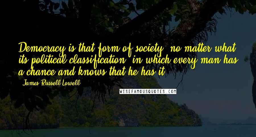 James Russell Lowell Quotes: Democracy is that form of society, no matter what its political classification, in which every man has a chance and knows that he has it.