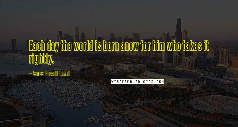 James Russell Lowell Quotes: Each day the world is born anew for him who takes it rightly.