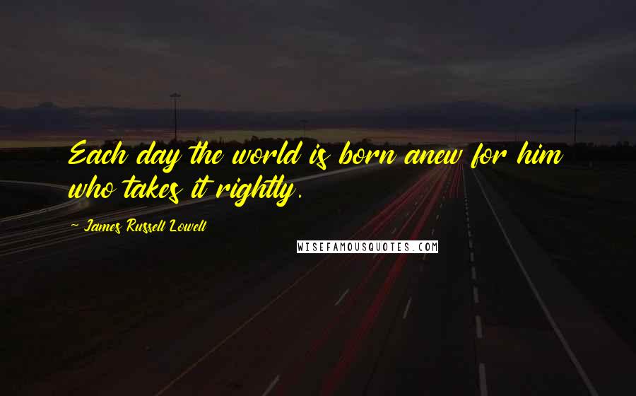 James Russell Lowell Quotes: Each day the world is born anew for him who takes it rightly.