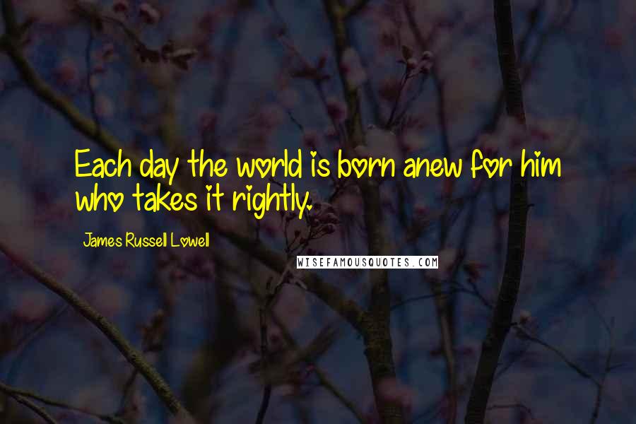 James Russell Lowell Quotes: Each day the world is born anew for him who takes it rightly.