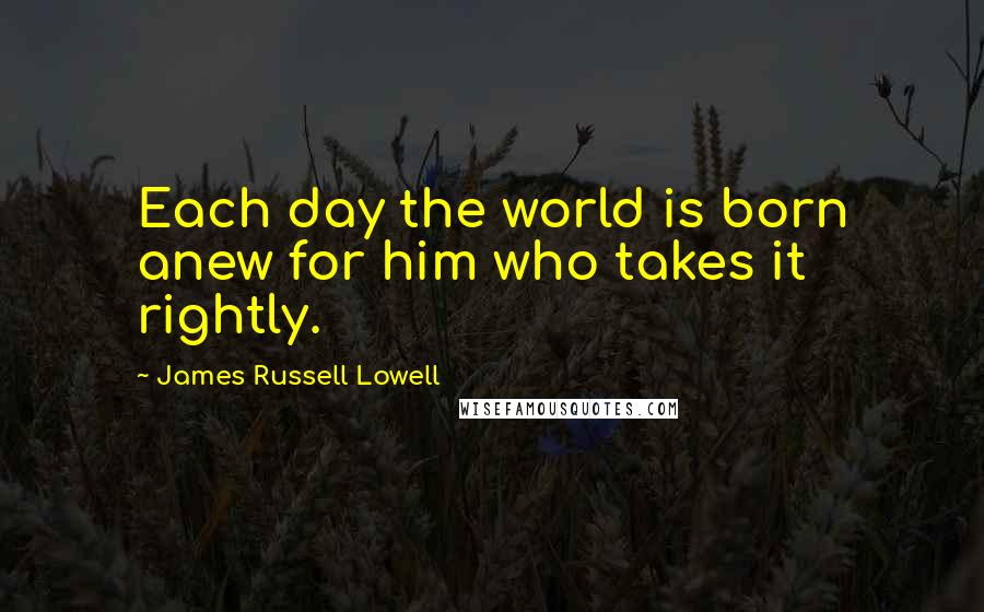 James Russell Lowell Quotes: Each day the world is born anew for him who takes it rightly.