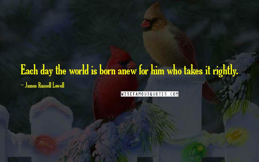 James Russell Lowell Quotes: Each day the world is born anew for him who takes it rightly.