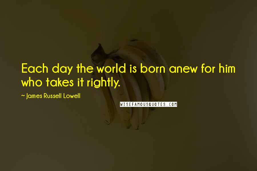 James Russell Lowell Quotes: Each day the world is born anew for him who takes it rightly.