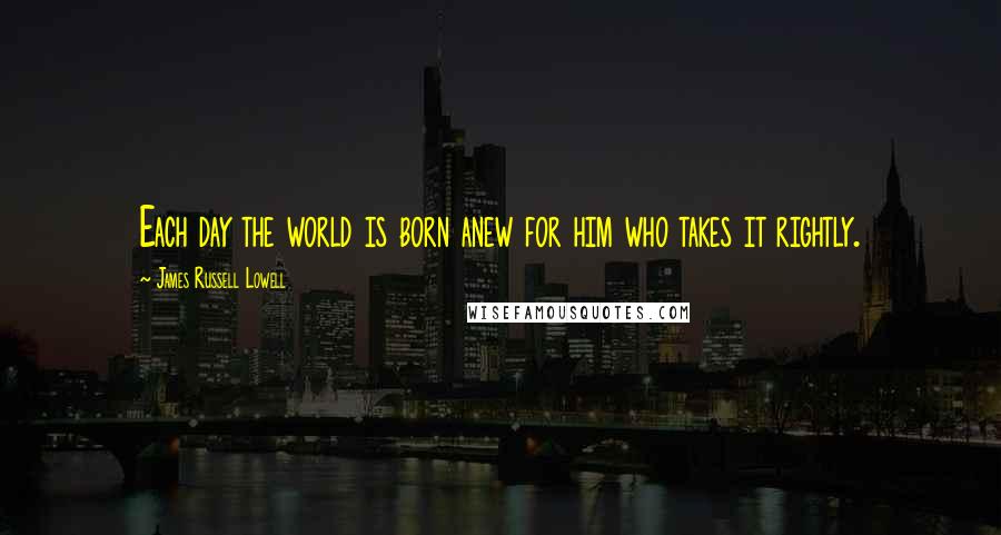 James Russell Lowell Quotes: Each day the world is born anew for him who takes it rightly.
