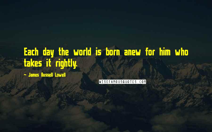 James Russell Lowell Quotes: Each day the world is born anew for him who takes it rightly.