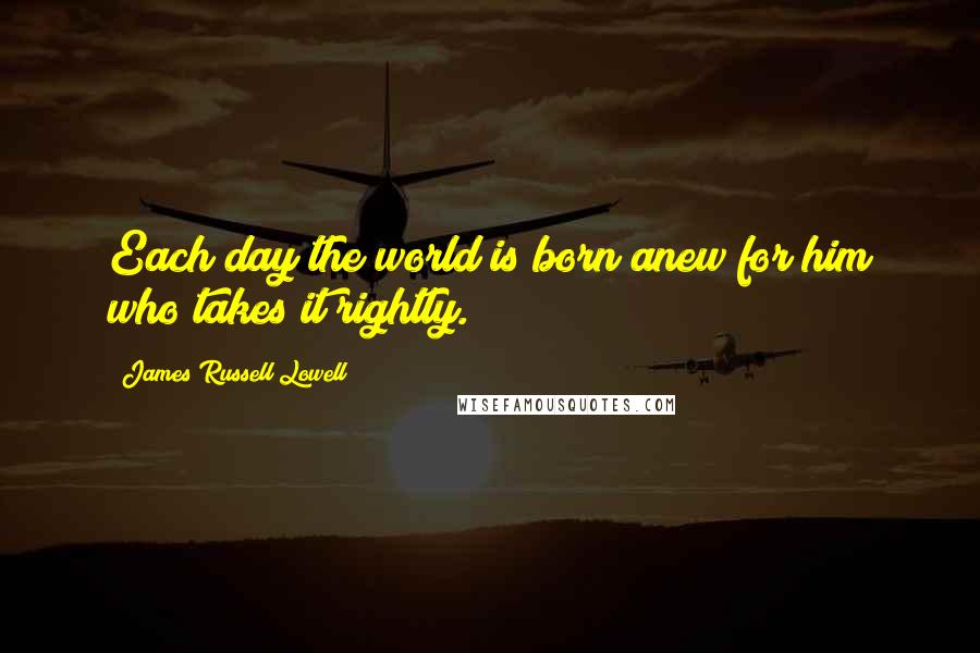 James Russell Lowell Quotes: Each day the world is born anew for him who takes it rightly.