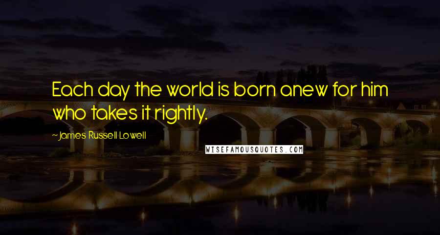 James Russell Lowell Quotes: Each day the world is born anew for him who takes it rightly.