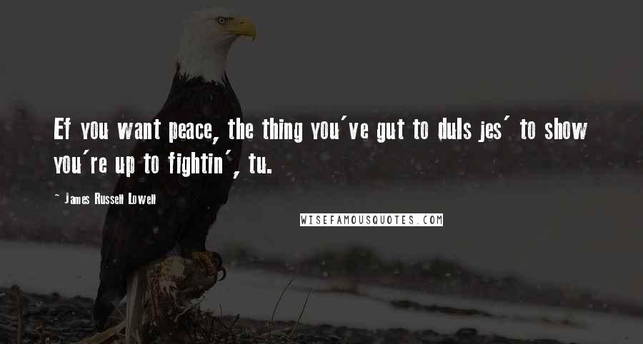 James Russell Lowell Quotes: Ef you want peace, the thing you've gut to duIs jes' to show you're up to fightin', tu.