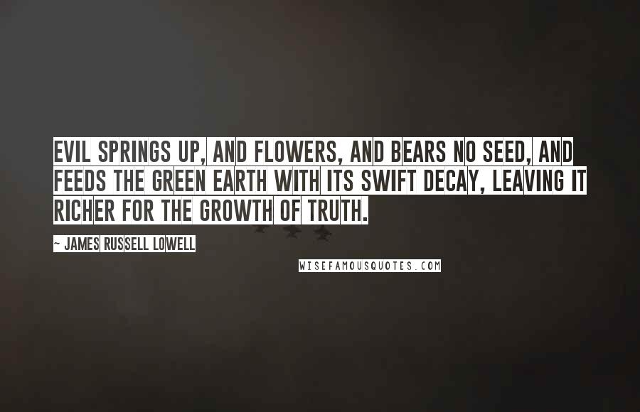 James Russell Lowell Quotes: Evil springs up, and flowers, and bears no seed, And feeds the green earth with its swift decay, Leaving it richer for the growth of truth.