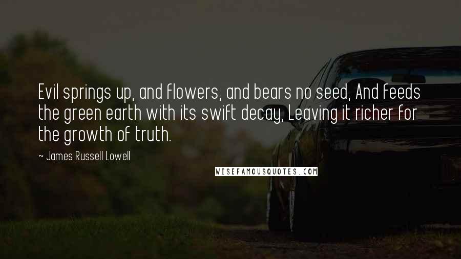 James Russell Lowell Quotes: Evil springs up, and flowers, and bears no seed, And feeds the green earth with its swift decay, Leaving it richer for the growth of truth.