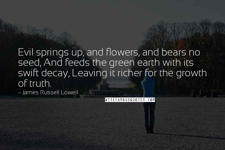 James Russell Lowell Quotes: Evil springs up, and flowers, and bears no seed, And feeds the green earth with its swift decay, Leaving it richer for the growth of truth.
