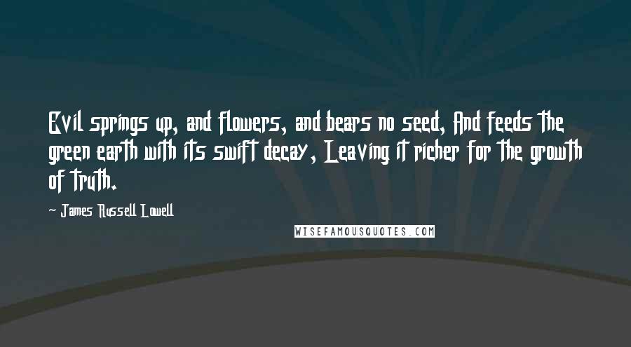 James Russell Lowell Quotes: Evil springs up, and flowers, and bears no seed, And feeds the green earth with its swift decay, Leaving it richer for the growth of truth.