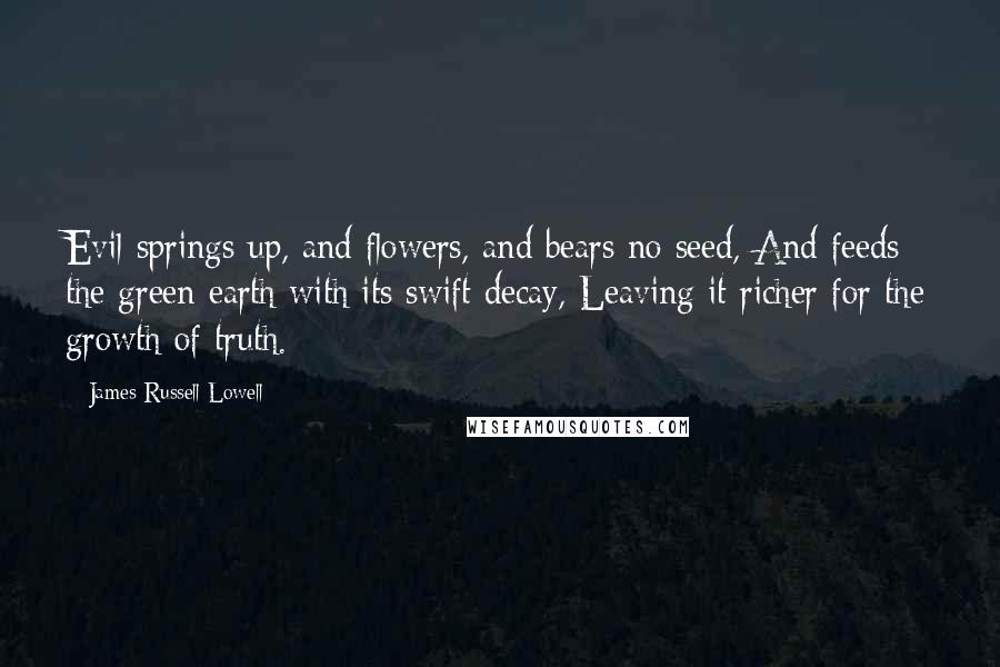 James Russell Lowell Quotes: Evil springs up, and flowers, and bears no seed, And feeds the green earth with its swift decay, Leaving it richer for the growth of truth.