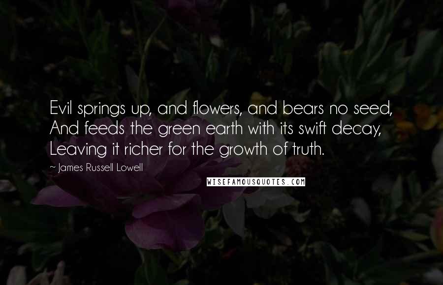 James Russell Lowell Quotes: Evil springs up, and flowers, and bears no seed, And feeds the green earth with its swift decay, Leaving it richer for the growth of truth.