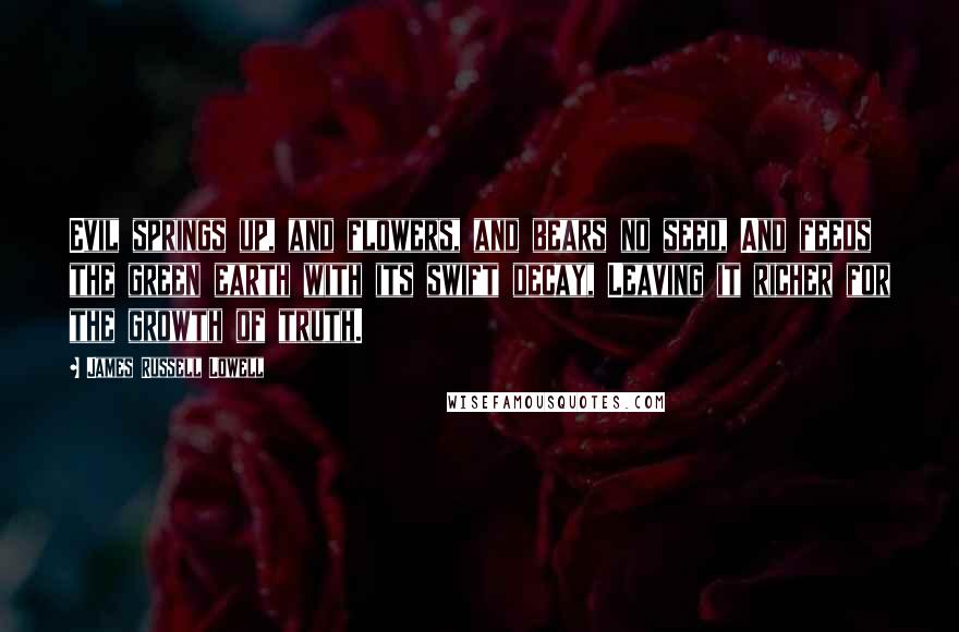James Russell Lowell Quotes: Evil springs up, and flowers, and bears no seed, And feeds the green earth with its swift decay, Leaving it richer for the growth of truth.