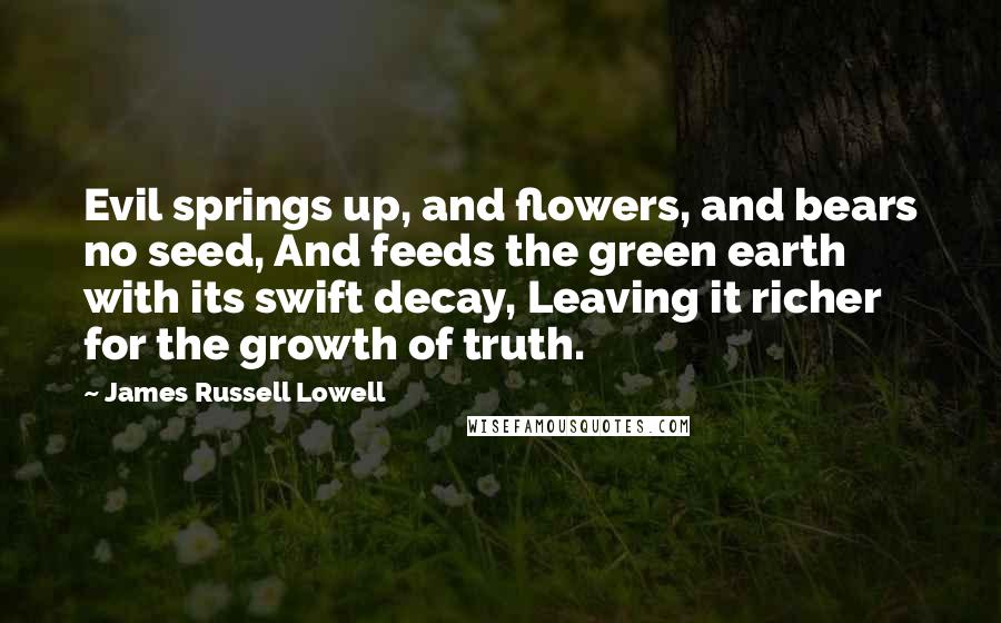 James Russell Lowell Quotes: Evil springs up, and flowers, and bears no seed, And feeds the green earth with its swift decay, Leaving it richer for the growth of truth.