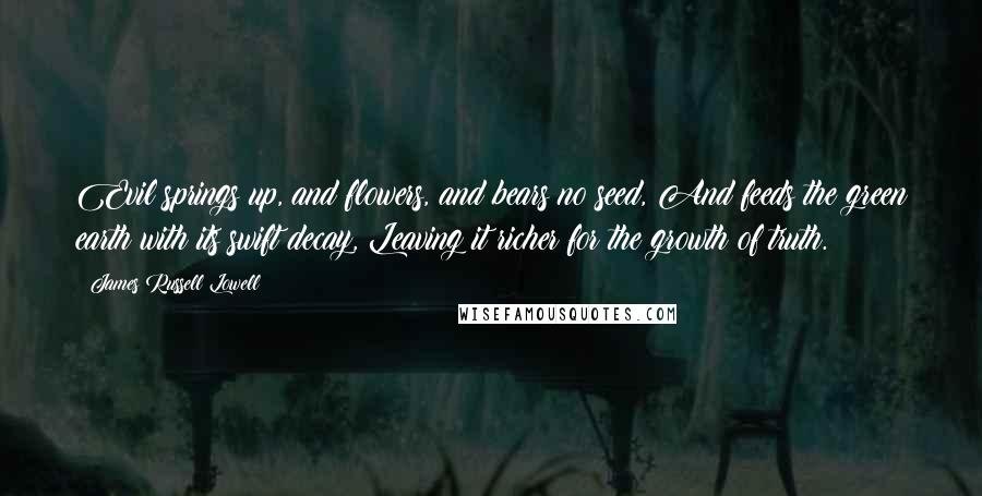 James Russell Lowell Quotes: Evil springs up, and flowers, and bears no seed, And feeds the green earth with its swift decay, Leaving it richer for the growth of truth.