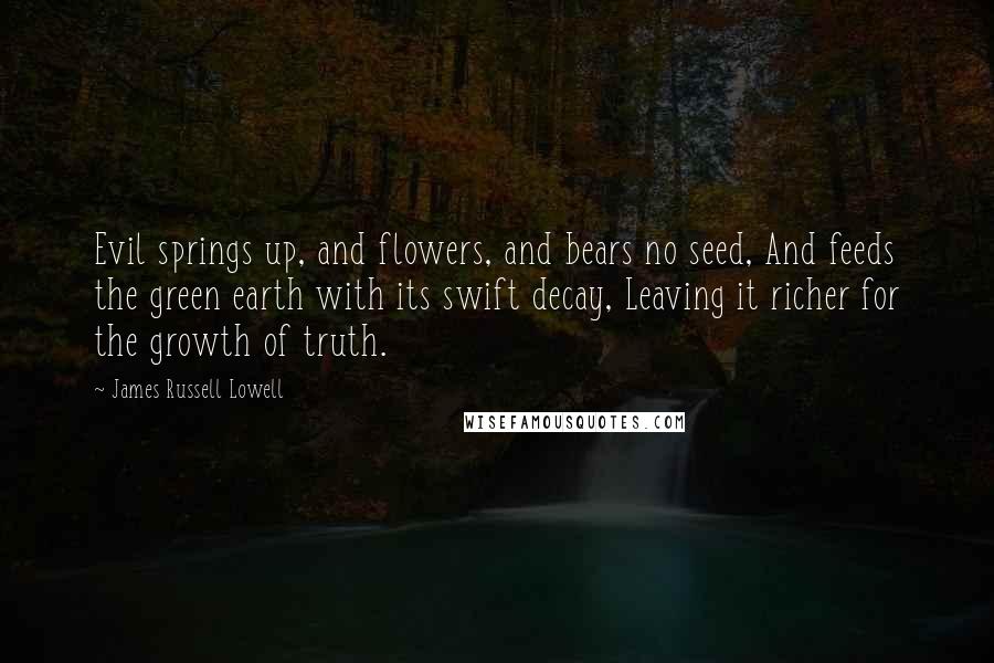 James Russell Lowell Quotes: Evil springs up, and flowers, and bears no seed, And feeds the green earth with its swift decay, Leaving it richer for the growth of truth.