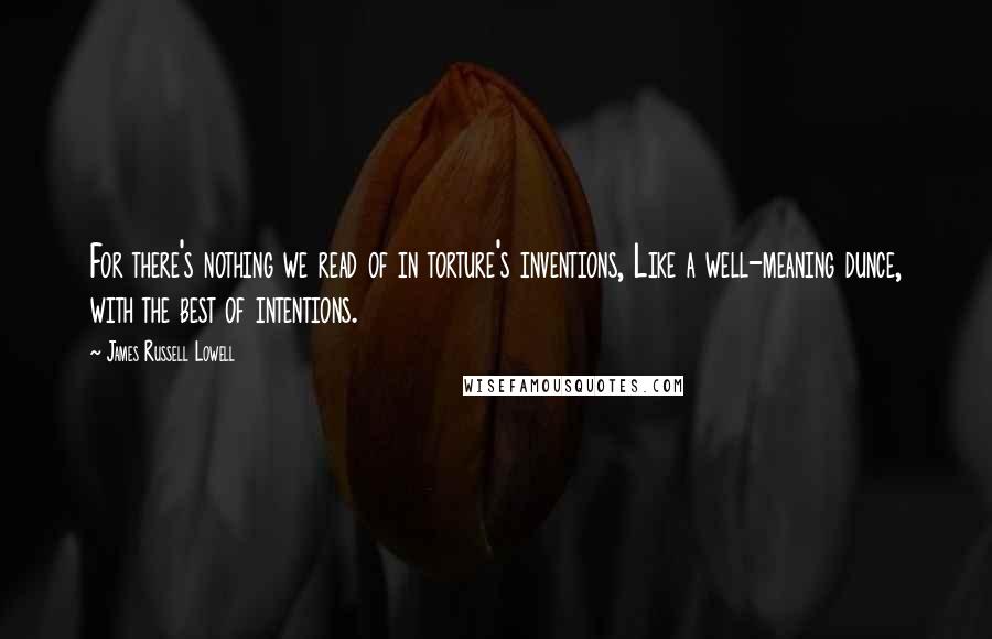 James Russell Lowell Quotes: For there's nothing we read of in torture's inventions, Like a well-meaning dunce, with the best of intentions.