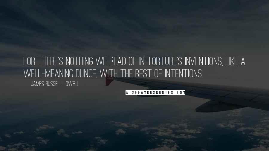 James Russell Lowell Quotes: For there's nothing we read of in torture's inventions, Like a well-meaning dunce, with the best of intentions.