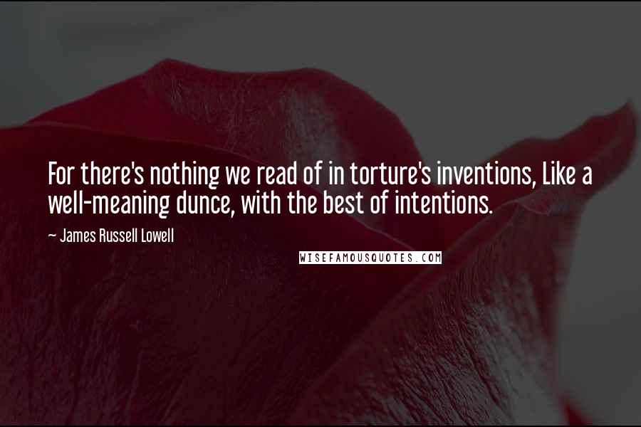 James Russell Lowell Quotes: For there's nothing we read of in torture's inventions, Like a well-meaning dunce, with the best of intentions.