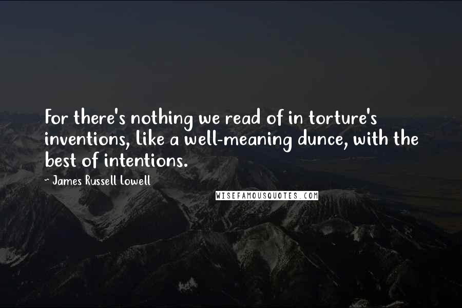 James Russell Lowell Quotes: For there's nothing we read of in torture's inventions, Like a well-meaning dunce, with the best of intentions.