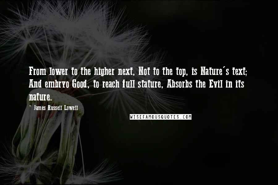 James Russell Lowell Quotes: From lower to the higher next, Not to the top, is Nature's text; And embryo Good, to reach full stature, Absorbs the Evil in its nature.