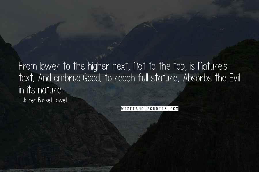 James Russell Lowell Quotes: From lower to the higher next, Not to the top, is Nature's text; And embryo Good, to reach full stature, Absorbs the Evil in its nature.