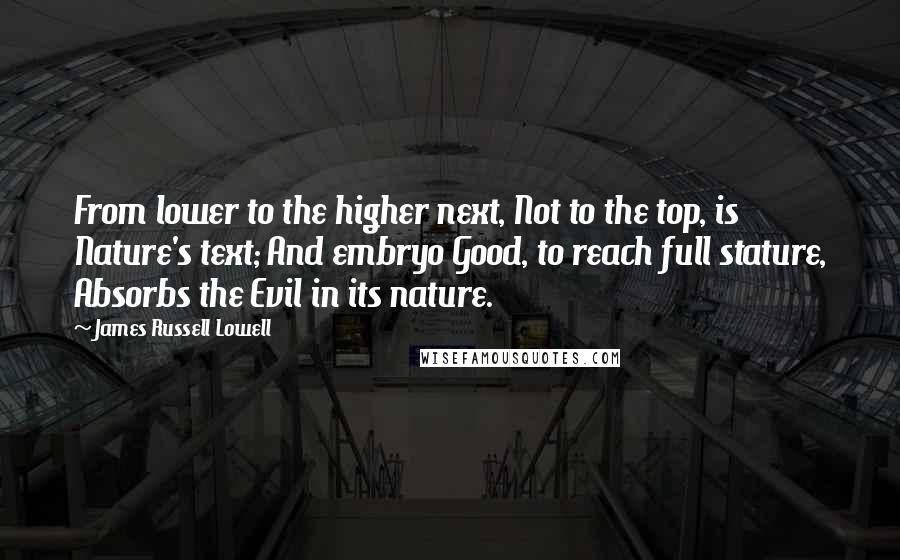 James Russell Lowell Quotes: From lower to the higher next, Not to the top, is Nature's text; And embryo Good, to reach full stature, Absorbs the Evil in its nature.