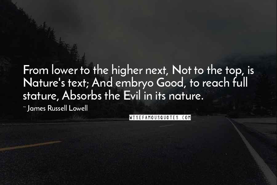 James Russell Lowell Quotes: From lower to the higher next, Not to the top, is Nature's text; And embryo Good, to reach full stature, Absorbs the Evil in its nature.