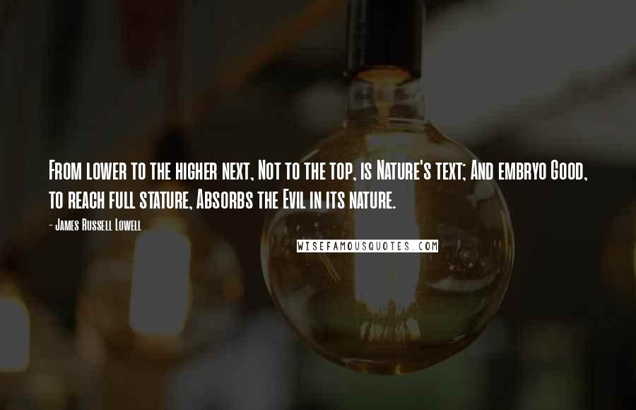 James Russell Lowell Quotes: From lower to the higher next, Not to the top, is Nature's text; And embryo Good, to reach full stature, Absorbs the Evil in its nature.