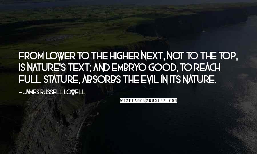 James Russell Lowell Quotes: From lower to the higher next, Not to the top, is Nature's text; And embryo Good, to reach full stature, Absorbs the Evil in its nature.