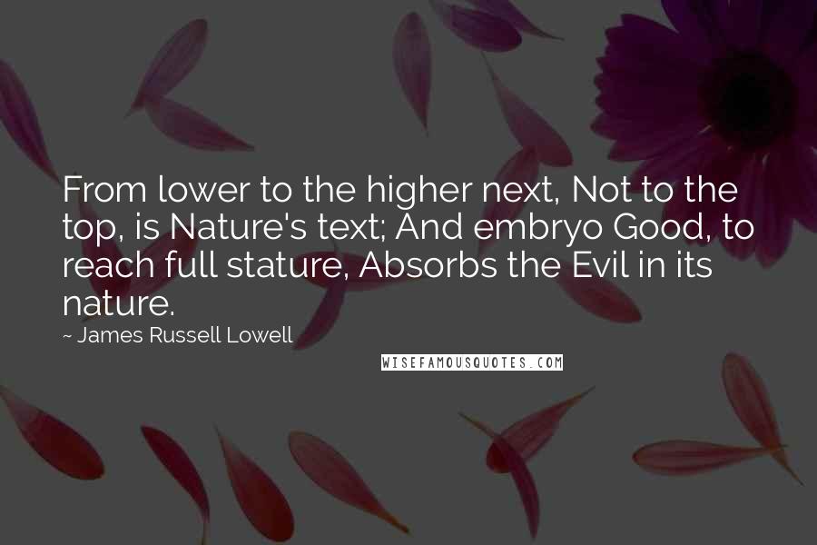 James Russell Lowell Quotes: From lower to the higher next, Not to the top, is Nature's text; And embryo Good, to reach full stature, Absorbs the Evil in its nature.