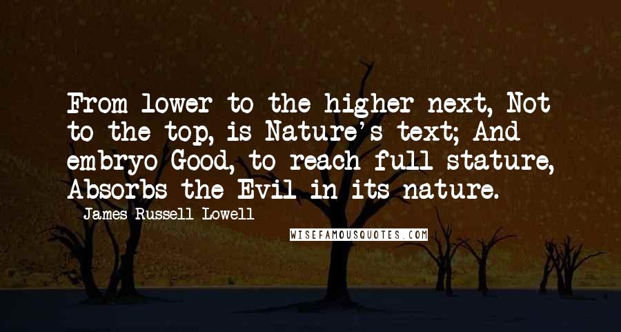 James Russell Lowell Quotes: From lower to the higher next, Not to the top, is Nature's text; And embryo Good, to reach full stature, Absorbs the Evil in its nature.