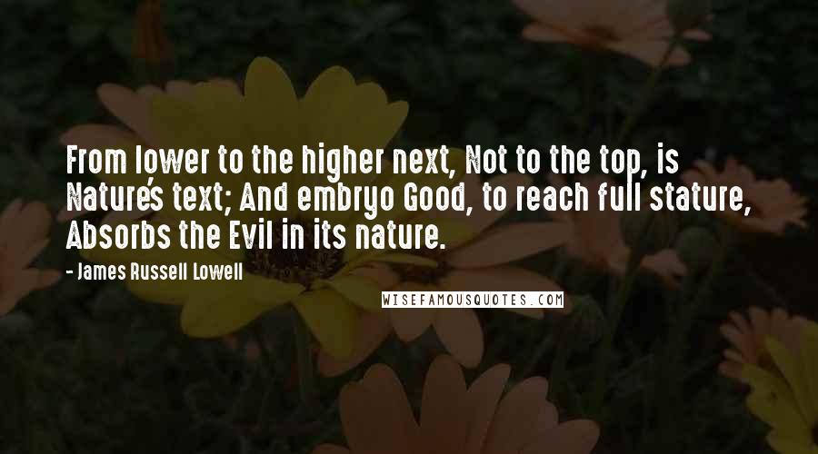 James Russell Lowell Quotes: From lower to the higher next, Not to the top, is Nature's text; And embryo Good, to reach full stature, Absorbs the Evil in its nature.