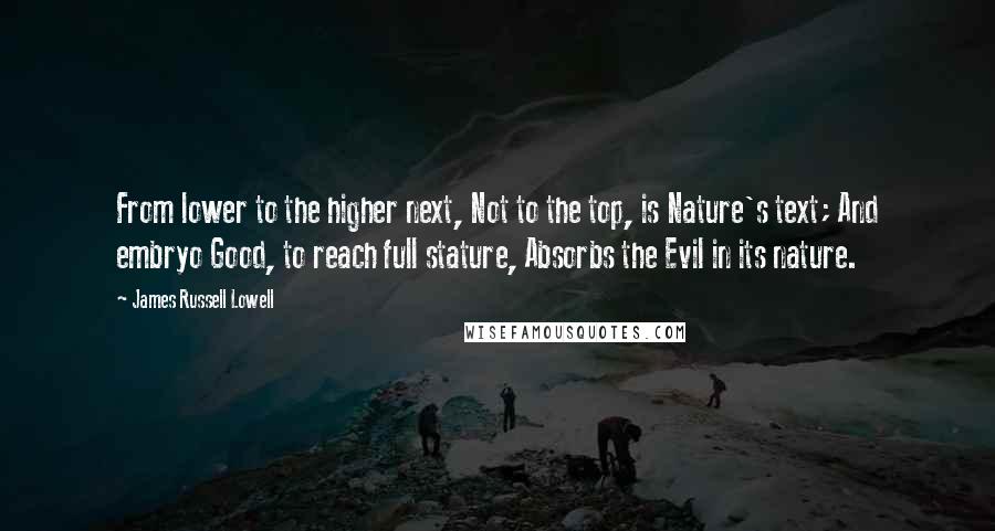 James Russell Lowell Quotes: From lower to the higher next, Not to the top, is Nature's text; And embryo Good, to reach full stature, Absorbs the Evil in its nature.