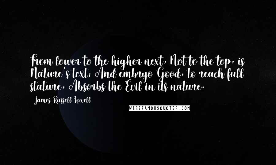 James Russell Lowell Quotes: From lower to the higher next, Not to the top, is Nature's text; And embryo Good, to reach full stature, Absorbs the Evil in its nature.