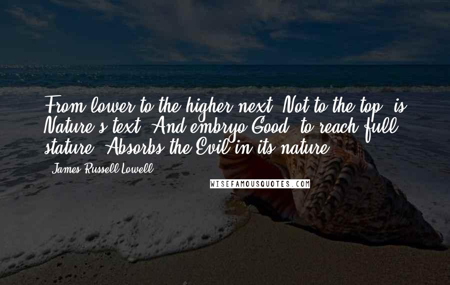 James Russell Lowell Quotes: From lower to the higher next, Not to the top, is Nature's text; And embryo Good, to reach full stature, Absorbs the Evil in its nature.