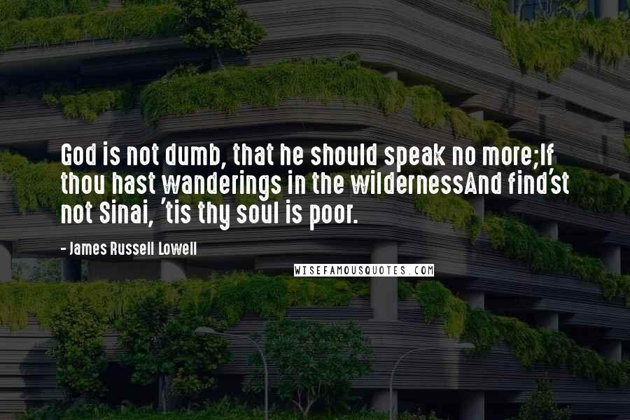 James Russell Lowell Quotes: God is not dumb, that he should speak no more;If thou hast wanderings in the wildernessAnd find'st not Sinai, 'tis thy soul is poor.