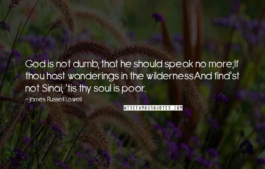 James Russell Lowell Quotes: God is not dumb, that he should speak no more;If thou hast wanderings in the wildernessAnd find'st not Sinai, 'tis thy soul is poor.