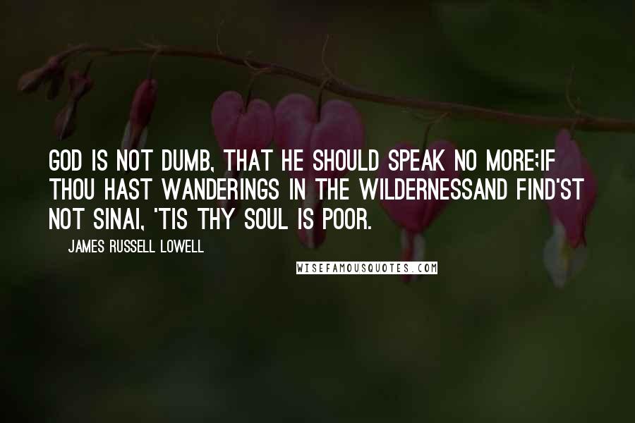 James Russell Lowell Quotes: God is not dumb, that he should speak no more;If thou hast wanderings in the wildernessAnd find'st not Sinai, 'tis thy soul is poor.