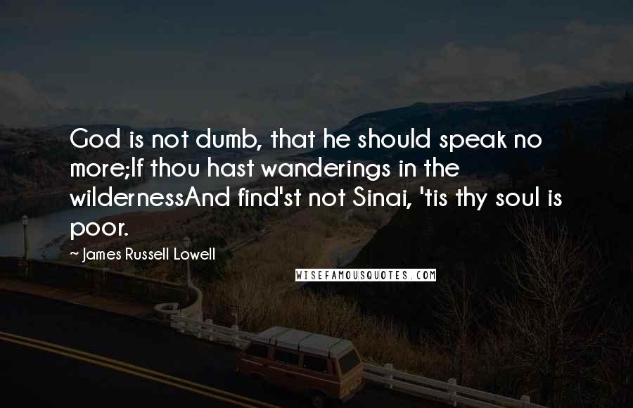 James Russell Lowell Quotes: God is not dumb, that he should speak no more;If thou hast wanderings in the wildernessAnd find'st not Sinai, 'tis thy soul is poor.