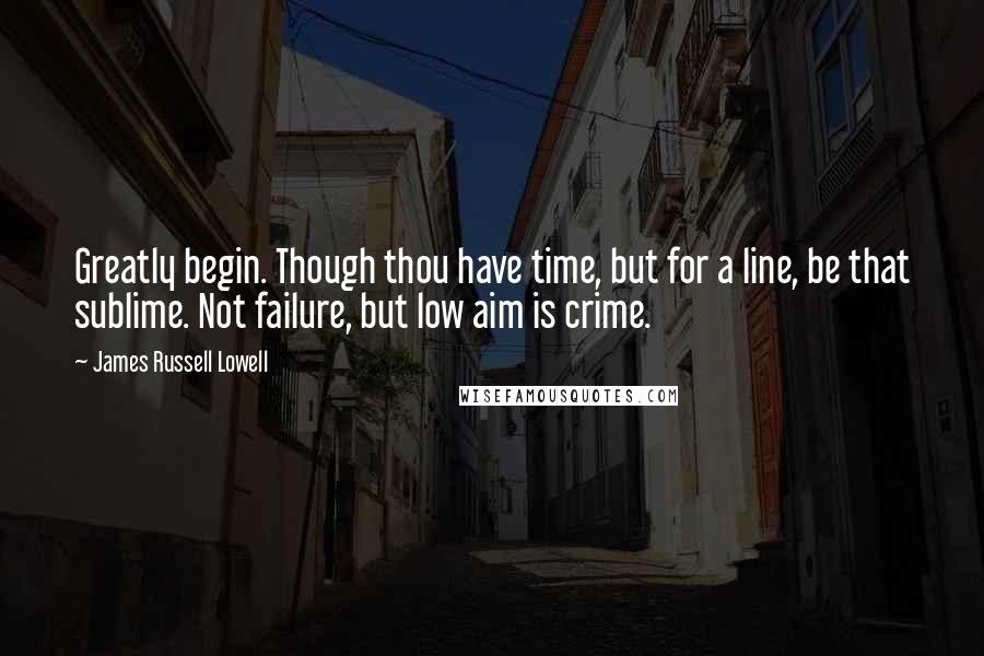 James Russell Lowell Quotes: Greatly begin. Though thou have time, but for a line, be that sublime. Not failure, but low aim is crime.