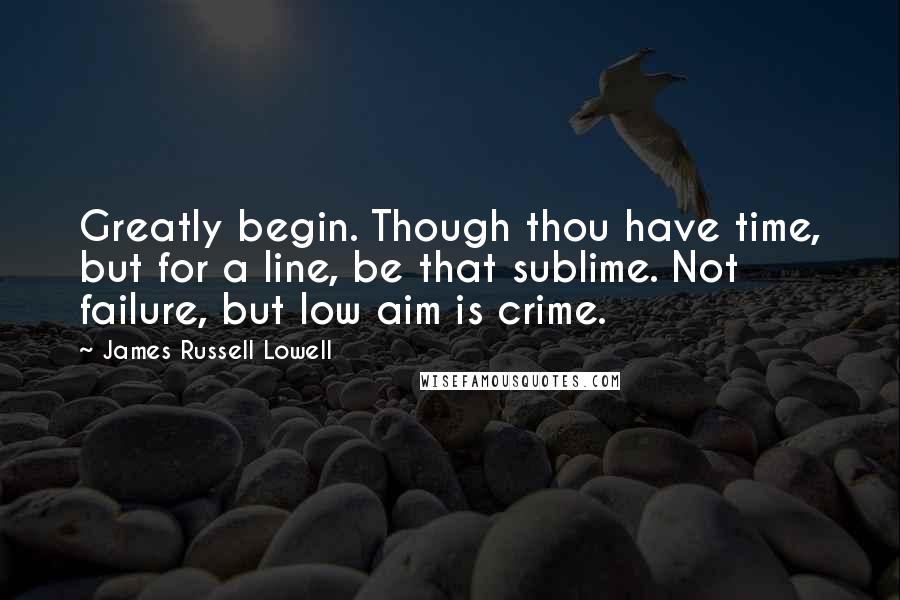 James Russell Lowell Quotes: Greatly begin. Though thou have time, but for a line, be that sublime. Not failure, but low aim is crime.