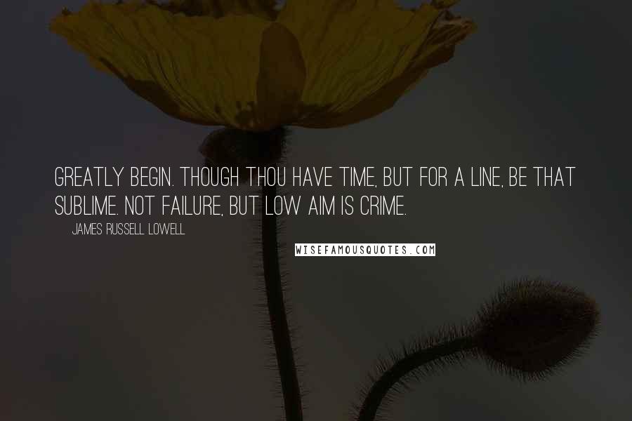 James Russell Lowell Quotes: Greatly begin. Though thou have time, but for a line, be that sublime. Not failure, but low aim is crime.