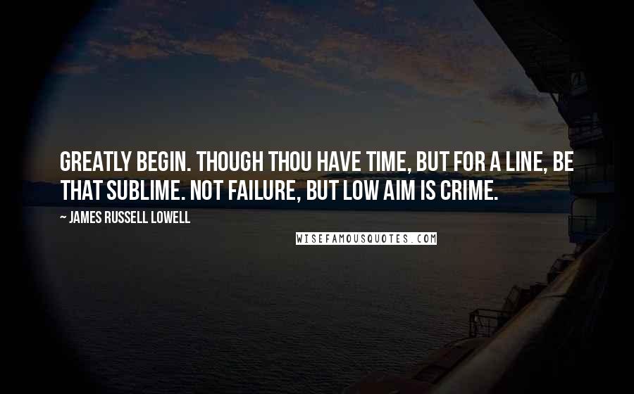 James Russell Lowell Quotes: Greatly begin. Though thou have time, but for a line, be that sublime. Not failure, but low aim is crime.