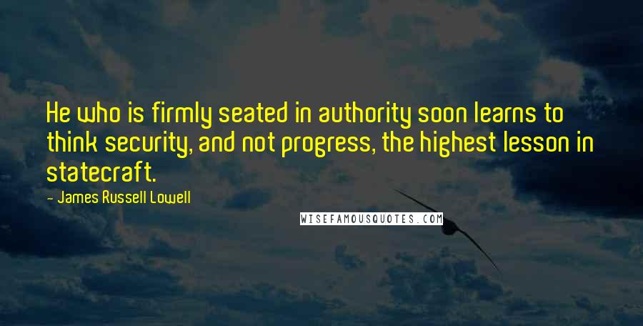 James Russell Lowell Quotes: He who is firmly seated in authority soon learns to think security, and not progress, the highest lesson in statecraft.