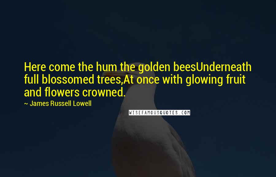 James Russell Lowell Quotes: Here come the hum the golden beesUnderneath full blossomed trees,At once with glowing fruit and flowers crowned.