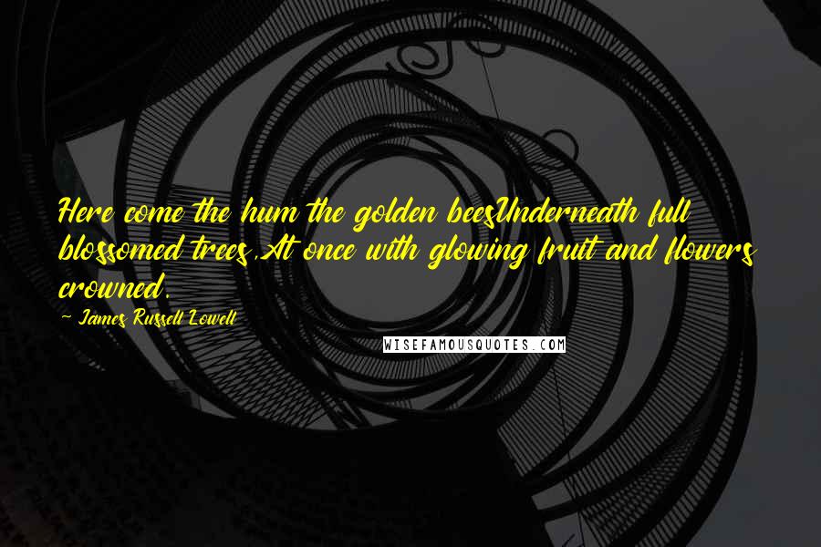 James Russell Lowell Quotes: Here come the hum the golden beesUnderneath full blossomed trees,At once with glowing fruit and flowers crowned.