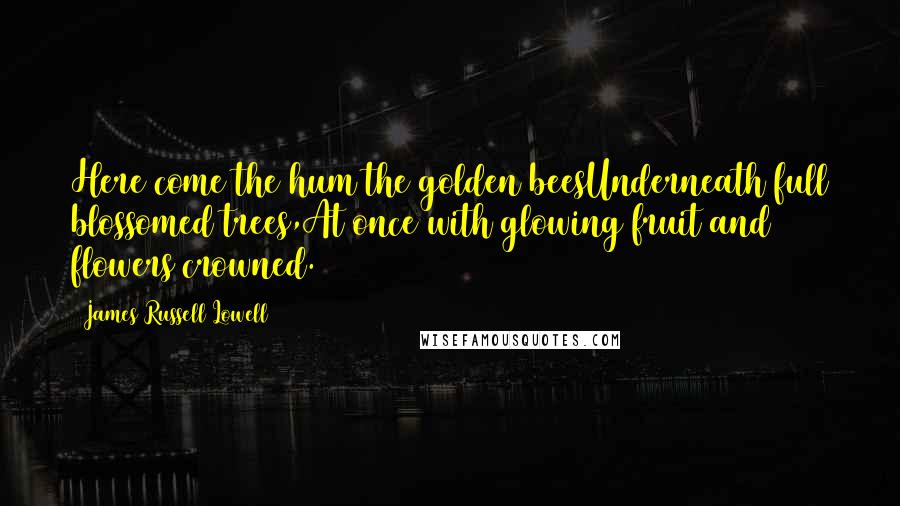 James Russell Lowell Quotes: Here come the hum the golden beesUnderneath full blossomed trees,At once with glowing fruit and flowers crowned.